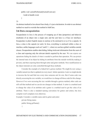 TRAINING REPORT

CORE JAVA

public void actionPerformed(ActionEvent ae){
//code to handle event
}
});
An abstract method in Java doesn't have body, it’s just a declaration. In order to use abstract
method we need to override that method in SubClass.

3.6 Data encapsulation
Encapsulation in Java is the process of wrapping up of data (properties) and behavior
(methods) of an object into a single unit; and the unit here is a Class (or interface).
Encapsulate in plain English means to enclose or be enclosed in or as if in a capsule. In
Java, a class is the capsule (or unit). In Java, everything is enclosed within a class or
interface, unlike languages such as C and C++, where we can have global variables outside
classes. Encapsulation enables data hiding, hiding irrelevant information from the users of
a class and exposing only the relevant details required by the user. We can expose our
operations hiding the details of what is needed to perform that operation. We can protect
the internal state of an object by hiding its attributes from the outside world (by making it
private), and then exposing them through setter and getter methods. Now modifications to
the object internals are only controlled through these methods.
Consider the example of a linked list’s getsize method. We might be now using a
variable named size that is updated on every insert / delete operation. Later we might decide
to traverse the list and find size every time someone ask for size. But if some code was
directly accessing the size variable, we would have to change all those code for this change.
However if we were accessing the size variable through a getsize method, other code can
still call that method and we can do our changes in that method. A setter is a method used
to change the value of an attribute and a getter is a method used to get the value of an
attribute. There is also a standard naming convention for getters and setters, but Java
compiler won't complain even otherwise.
Example: Consider a variable name and its getter and setter:
private String name;
public String getName()
{

DEPARTMENT OF ELECTRONICS AND COMMUNICATION ENGINEERING

17

 
