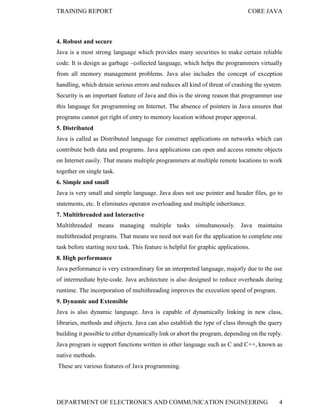 TRAINING REPORT

CORE JAVA

4. Robust and secure
Java is a most strong language which provides many securities to make certain reliable
code. It is design as garbage –collected language, which helps the programmers virtually
from all memory management problems. Java also includes the concept of exception
handling, which detain serious errors and reduces all kind of threat of crashing the system.
Security is an important feature of Java and this is the strong reason that programmer use
this language for programming on Internet. The absence of pointers in Java ensures that
programs cannot get right of entry to memory location without proper approval.
5. Distributed
Java is called as Distributed language for construct applications on networks which can
contribute both data and programs. Java applications can open and access remote objects
on Internet easily. That means multiple programmers at multiple remote locations to work
together on single task.
6. Simple and small
Java is very small and simple language. Java does not use pointer and header files, go to
statements, etc. It eliminates operator overloading and multiple inheritance.
7. Multithreaded and Interactive
Multithreaded means managing multiple tasks simultaneously. Java maintains
multithreaded programs. That means we need not wait for the application to complete one
task before starting next task. This feature is helpful for graphic applications.
8. High performance
Java performance is very extraordinary for an interpreted language, majorly due to the use
of intermediate byte-code. Java architecture is also designed to reduce overheads during
runtime. The incorporation of multithreading improves the execution speed of program.
9. Dynamic and Extensible
Java is also dynamic language. Java is capable of dynamically linking in new class,
libraries, methods and objects. Java can also establish the type of class through the query
building it possible to either dynamically link or abort the program, depending on the reply.
Java program is support functions written in other language such as C and C++, known as
native methods.
These are various features of Java programming.

DEPARTMENT OF ELECTRONICS AND COMMUNICATION ENGINEERING

4

 