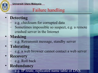 Universiti Utara Malaysia

                    Failure handling
• Detecting
  – e.g. checksum for corrupted data
  – Sometimes impossible so suspect, e.g. a remote
    crashed server in the Internet
• Masking
  – e.g. Retransmit message, standby server
• Tolerating
  – e.g. a web browser cannot contact a web server
• Recovery
  – e.g. Roll back
• Redundancy
  – e.g. IP route, replicated name table of DNS
 