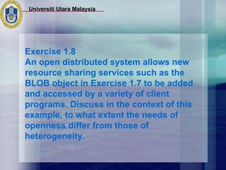 Universiti Utara Malaysia




Exercise 1.8
An open distributed system allows new
resource sharing services such as the
BLOB object in Exercise 1.7 to be added
and accessed by a variety of client
programs. Discuss in the context of this
example, to what extent the needs of
openness differ from those of
heterogeneity.
 