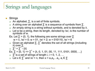 March 16, 2011 Formal Language Theory 25
Strings and languages
 Strings
 An alphabet, ∑, is a set of finite symbols.
 A string over an alphabet ∑ is a sequence of symbols from ∑.
 An empty string is a string without symbols, and is denoted by λ.
 Let w be a string, then its length, denoted by /w/, is the number of
symbols of w.
Ex. Let ∑ = {0, 1}, the following are some strings over ∑
w = λ, /w/ = 0; w = 01, /w/ = 2; w = 010110, /w/ = 6
 Given an alphabet ∑, ∑* denotes the set of all strings (including
λ) over ∑.
 ∑+ = ∑* - {λ}
Ex. ∑ = {0, 1} => ∑* = {λ, 0, 1, 01, 00, 11, 111, 0101, 0000, …}
 ∑i is a set of strings of length i, i = 0, 1, 2, …
 Let x Є ∑* and /x/ = n, then x = a1a2…an, ai Є ∑
 