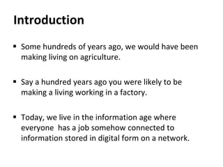 Introduction
 Some hundreds of years ago, we would have been
making living on agriculture.
 Say a hundred years ago you were likely to be
making a living working in a factory.
 Today, we live in the information age where
everyone has a job somehow connected to
information stored in digital form on a network.
 