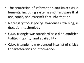 • The protection of information and its critical e
lements, including systems and hardware that
use, store, and transmit that information
• Necessary tools: policy, awareness, training, e
ducation, technology
• C.I.A. triangle was standard based on confiden
tiality, integrity, and availability
• C.I.A. triangle now expanded into list of critica
l characteristics of information
 