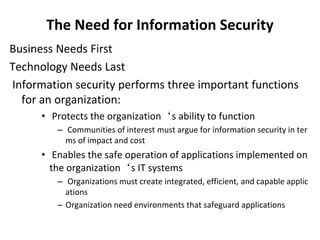 The Need for Information Security
Business Needs First
Technology Needs Last
Information security performs three important functions
for an organization:
• Protects the organization‘s ability to function
– Communities of interest must argue for information security in ter
ms of impact and cost
• Enables the safe operation of applications implemented on
the organization‘s IT systems
– Organizations must create integrated, efficient, and capable applic
ations
– Organization need environments that safeguard applications
 