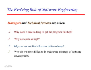 Managers and Technical Persons are asked:
./ Why does it take so long to get the program finished?
./ Why are costs so high?
./ Why can not we find all errors before release?
./ Why do we have difficulty in measuring progress of software
development?
TheEvolvingRoleof SoftwareEngineering
4/3/2024
 