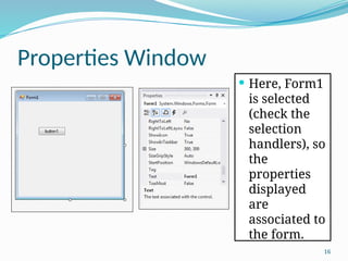 16
Properties Window
 Here, Form1
is selected
(check the
selection
handlers), so
the
properties
displayed
are
associated to
the form.
 