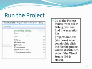 24
Run the Project
 Go to the Project
folder, from bin 
Debug, you can
find the execution
file
projectname.exe
(start.exe), when
you double click
the file the project
will be distributed,
even if the Visual
Studio IDE is
closed.
 