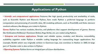 4
Applications of Python
• Scientific and computational applications: Features like high speed, productivity and availability of tools,
such as Scientific Python and Numeric Python, have made Python a preferred language to perform
computation and processing of scientific data. 3D modeling software, such as FreeCAD, and finite element
method software, like Abaqus, are coded in Python.
Games: Python has various modules, libraries, and platforms that support development of games. Games
like Civilization-IV, Disney'sToontown Online,Vega Strike, etc. are coded using Python.
• Enterprise and business applications: Simple and reliable syntax, modules and libraries, extensibility,
scalability together make Python a suitable coding language for customizing larger applications. For
example, Reddit which was originally written in Common Lips, was rewritten in Python in 2005. A large
part of Youtube code is also written in Python.
• Operating Systems: Python forms an integral part of Linux distributions.
 