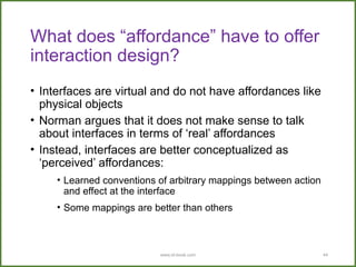 www.id-book.com 44
What does “affordance” have to offer
interaction design?
• Interfaces are virtual and do not have affordances like
physical objects
• Norman argues that it does not make sense to talk
about interfaces in terms of ‘real’ affordances
• Instead, interfaces are better conceptualized as
‘perceived’ affordances:
• Learned conventions of arbitrary mappings between action
and effect at the interface
• Some mappings are better than others
 