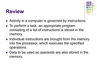 Review
 Activity in a computer is governed by instructions.
 To perform a task, an appropriate program
consisting of a list of instructions is stored in the
memory.
 Individual instructions are brought from the memory
into the processor, which executes the specified
operations.
 Data to be used as operands are also stored in the
memory.
 