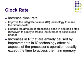 Clock Rate
 Increase clock rate
 Improve the integrated-circuit (IC) technology to make
the circuits faster
 Reduce the amount of processing done in one basic step
(however, this may increase the number of basic steps
needed)
 Increases in R that are entirely caused by
improvements in IC technology affect all
aspects of the processor’s operation equally
except the time to access the main memory.
 