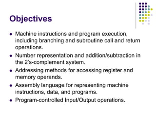Objectives
 Machine instructions and program execution,
including branching and subroutine call and return
operations.
 Number representation and addition/subtraction in
the 2’s-complement system.
 Addressing methods for accessing register and
memory operands.
 Assembly language for representing machine
instructions, data, and programs.
 Program-controlled Input/Output operations.
 