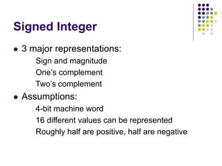 Signed Integer
 3 major representations:
Sign and magnitude
One’s complement
Two’s complement
 Assumptions:
4-bit machine word
16 different values can be represented
Roughly half are positive, half are negative
 