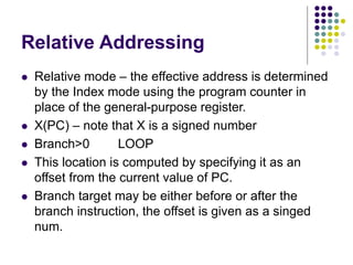Relative Addressing
 Relative mode – the effective address is determined
by the Index mode using the program counter in
place of the general-purpose register.
 X(PC) – note that X is a signed number
 Branch>0 LOOP
 This location is computed by specifying it as an
offset from the current value of PC.
 Branch target may be either before or after the
branch instruction, the offset is given as a singed
num.
 