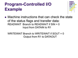 Program-Controlled I/O
Example
 Machine instructions that can check the state
of the status flags and transfer data:
READWAIT Branch to READWAIT if SIN = 0
Input from DATAIN to R1
WRITEWAIT Branch to WRITEWAIT if SOUT = 0
Output from R1 to DATAOUT
 