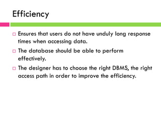 Efficiency
¨  Ensures that users do not have unduly long response
times when accessing data.
¨  The database should be able to perform
effectively.
¨  The designer has to choose the right DBMS, the right
access path in order to improve the efficiency.
 