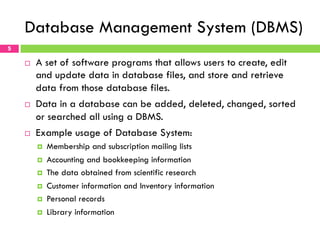 Database Management System (DBMS)
¨  A set of software programs that allows users to create, edit
and update data in database files, and store and retrieve
data from those database files.
¨  Data in a database can be added, deleted, changed, sorted
or searched all using a DBMS.
¨  Example usage of Database System:
¤  Membership and subscription mailing lists
¤  Accounting and bookkeeping information
¤  The data obtained from scientific research
¤  Customer information and Inventory information
¤  Personal records
¤  Library information
5
 