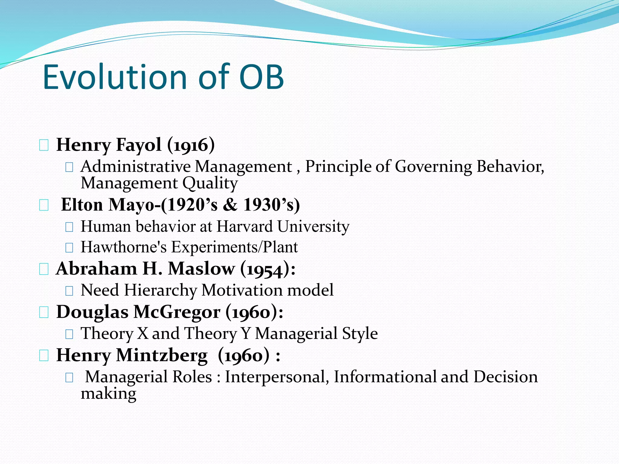 Evolution of OB 
Henry Fayol (1916) 
Administrative Management , Principle of Governing Behavior, 
Management Quality 
Elton Mayo-(1920’s & 1930’s) 
Human behavior at Harvard University 
Hawthorne's Experiments/Plant 
Abraham H. Maslow (1954): 
Need Hierarchy Motivation model 
Douglas McGregor (1960): 
Theory X and Theory Y Managerial Style 
Henry Mintzberg (1960) : 
Managerial Roles : Interpersonal, Informational and Decision 
making 
 