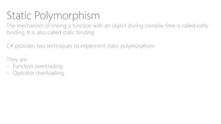 Static Polymorphism
The mechanism of linking a function with an object during compile time is called early
binding. It is also called static binding.
C# provides two techniques to implement static polymorphism.
They are:
- Function overloading
- Operator overloading
 