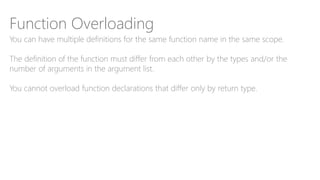 Function Overloading
You can have multiple definitions for the same function name in the same scope.
The definition of the function must differ from each other by the types and/or the
number of arguments in the argument list.
You cannot overload function declarations that differ only by return type.
 