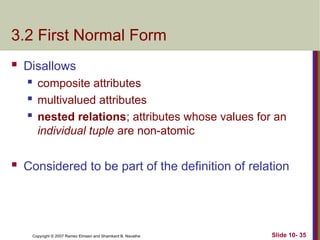 Slide 10- 35
Copyright © 2007 Ramez Elmasri and Shamkant B. Navathe
3.2 First Normal Form
 Disallows
 composite attributes
 multivalued attributes
 nested relations; attributes whose values for an
individual tuple are non-atomic
 Considered to be part of the definition of relation
 