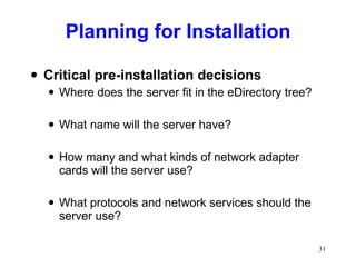 Planning for Installation Critical pre-installation decisions Where does the server fit in the eDirectory tree? What name will the server have? How many and what kinds of network adapter cards will the server use? What protocols and network services should the server use? 
