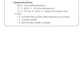 Instructions in 3 – Address Space (1)
 Assignment instructions: a = b biop c, a = uop b,
and a = b (copy)
 Where
 biop is any binary arithmetic, logical, or relational operator
 uop is any unary arithmetic (++, --, conversion) or logical operator (!)
 Conversion operators are useful for converting integers to floating point
numbers, etc.
numbers, etc.
 Jump instructions:
goto L (unconditional jump to L),
if t goto L (it t is true then jump to L),
if a relop b goto L (jump to L if a relop b is true),
 where
 L is the label of the next three-address instruction to be executed
 t is a boolean variable
 a and b are either variables or constants
 