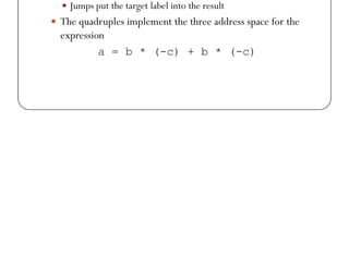Quadruples
 In quadruples representation, there are four fields for each
instruction: op, arg1, arg2, result
 Binary ops have the obvious representation
 Unary ops do not use arg2
 Operators like param does not use either arg2 result
 Operators like param does not use either arg2 result
 Jumps put the target label into the result
 The quadruples implement the three address space for the
expression
a = b * (-c) + b * (-c)
 
