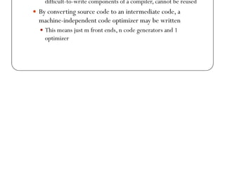 Why Intermediate Code?
 While generating machine code directly from source code is
possible, it entails problems
 With m languages and n target machines, we need to write m
front ends, m x n optimizers, and m x n code generators
 The code optimizer which is one of the largest and very-
 The code optimizer which is one of the largest and very-
difficult-to-write components of a compiler, cannot be reused
 By converting source code to an intermediate code, a
machine-independent code optimizer may be written
 This means just m front ends, n code generators and 1
optimizer
 