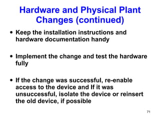 Hardware and Physical Plant Changes (continued) Keep the installation instructions and hardware documentation handy Implement the change and test the hardware fully  If the change was successful, re-enable access to the device and If it was unsuccessful, isolate the device or reinsert the old device, if possible 