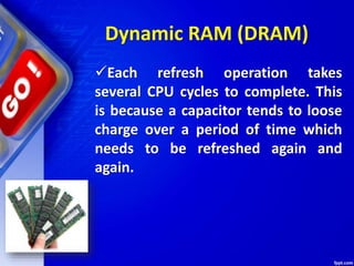 Each refresh operation takes
several CPU cycles to complete. This
is because a capacitor tends to loose
charge over a period of time which
needs to be refreshed again and
again.
Dynamic RAM (DRAM)
 