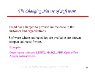 The Changing Nature of Software


Trend has emerged to provide source code to the
customer and organizations.

Software where source codes are available are known
as open source software.
Examples
Open source software: LINUX, MySQL, PHP, Open office,
Apache webserver etc.


           Software Engineering (3rd ed.), By K.K Aggarwal & Yogesh Singh, Copyright © New Age International Publishers, 2007
                                                                                                                                35
 