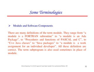 Some Terminologies

    Module and Software Components

There are many definitions of the term module. They range from “a
module is a FORTRAN subroutine” to “a module is an Ada
Package”, to “Procedures and functions of PASCAL and C”, to
“C++ Java classes” to “Java packages” to “a module is a work
assignment for an individual developer”. All these definition are
correct. The term subprogram is also used sometimes in place of
module.



           Software Engineering (3rd ed.), By K.K Aggarwal & Yogesh Singh, Copyright © New Age International Publishers, 2007
                                                                                                                                52
 