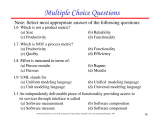 Multiple Choice Questions
Note: Select most appropriate answer of the following questions:
1.6 Which is not a product metric?
    (a) Size                                                                            (b) Reliability
    (c) Productivity                                                                    (d) Functionality
1.7 Which is NOT a process metric?
    (a) Productivity                                                                    (b) Functionality
    (c) Quality                                                                         (d) Efficiency
1.8 Effort is measured in terms of:
    (a) Person-months                                                                   (b) Rupees
    (c) Persons                                                                         (d) Months
1.9 UML stands for
    (a) Uniform modeling language                                                       (b) Unified modeling language
    (c) Unit modeling language                                                          (d) Universal modeling language
1.1 An independently deliverable piece of functionality providing access to
    its services through interface is called
     (a) Software measurement                (b) Software composition
     (c) Software measure                    (d) Software component
              Software Engineering (3rd ed.), By K.K Aggarwal & Yogesh Singh, Copyright © New Age International Publishers, 2007
                                                                                                                                   58
 