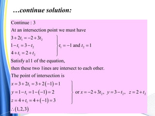 1 2
1 2 1 2
1 2
Continue : 3
At an intersection point we must have
3 2 2 3
1 3 1 and 1
4 2
Satisfy a11 of the equation,
then these two 1ines are intersect to each other.
The point of intersectio
t t
t t t t
t t
    

     
   
 
 
 
 
1
1 2 2 2
1
n is
3 2 3 2 1 1
1 1 1 2 or 2 3 , 3 , 2
4 4 1 3
1,2,3
x t
y t x t y t z t
z t
      

            

      

…continue solution:
 