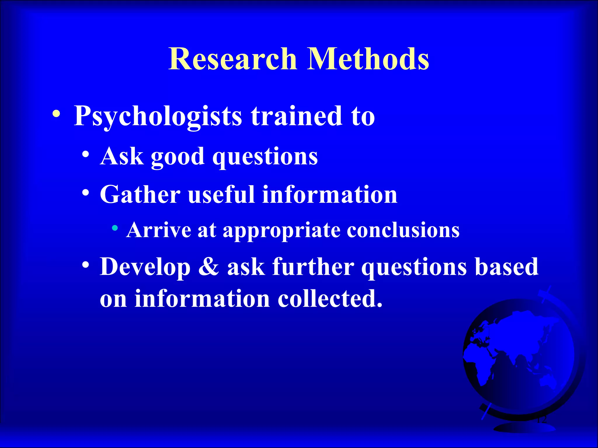 12
Research Methods
• Psychologists trained to
• Ask good questions
• Gather useful information
• Arrive at appropriate conclusions
• Develop & ask further questions based
on information collected.
 