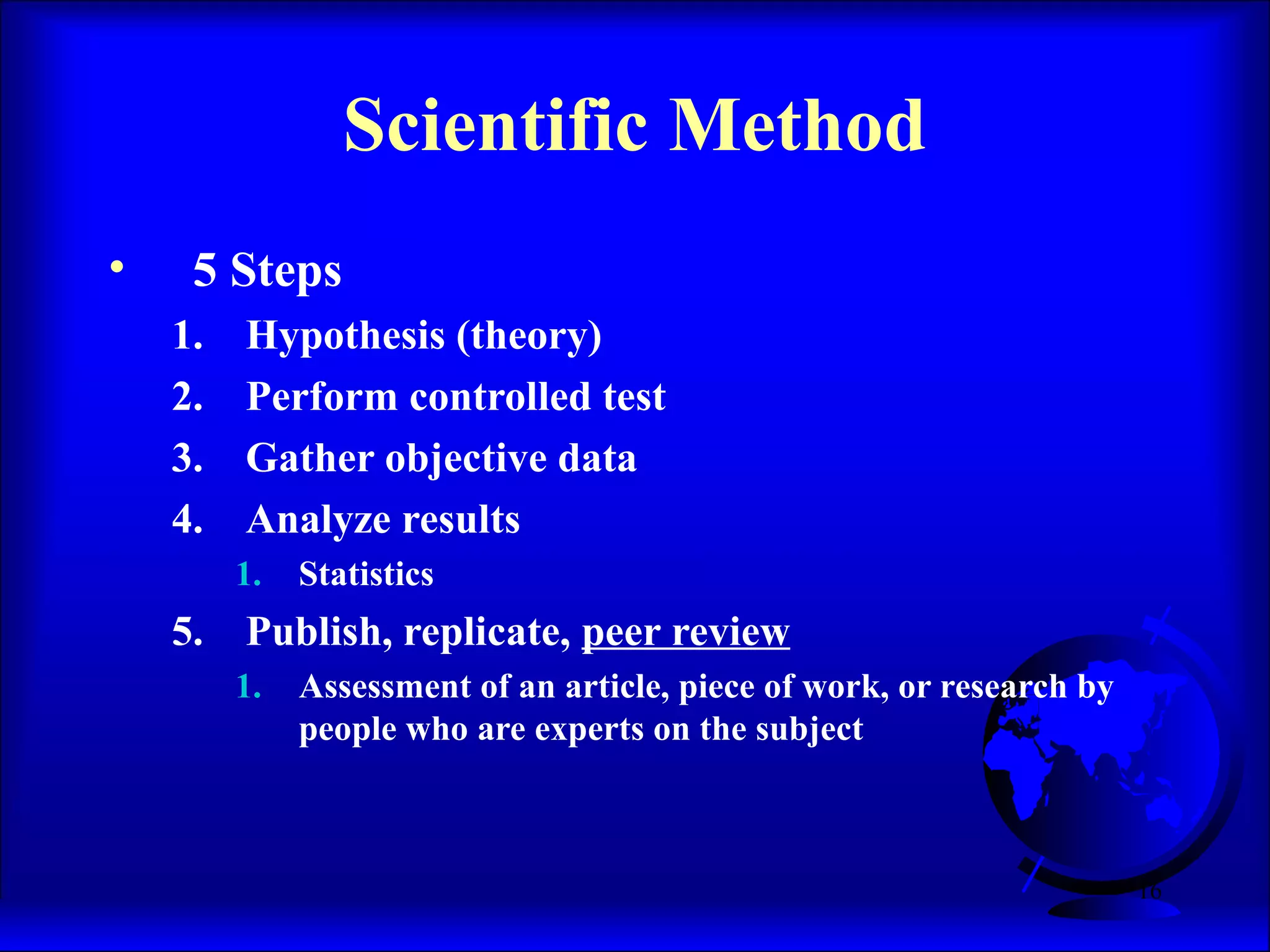 16
Scientific Method
• 5 Steps
1. Hypothesis (theory)
2. Perform controlled test
3. Gather objective data
4. Analyze results
1. Statistics
5. Publish, replicate, peer review
1. Assessment of an article, piece of work, or research by
people who are experts on the subject
 