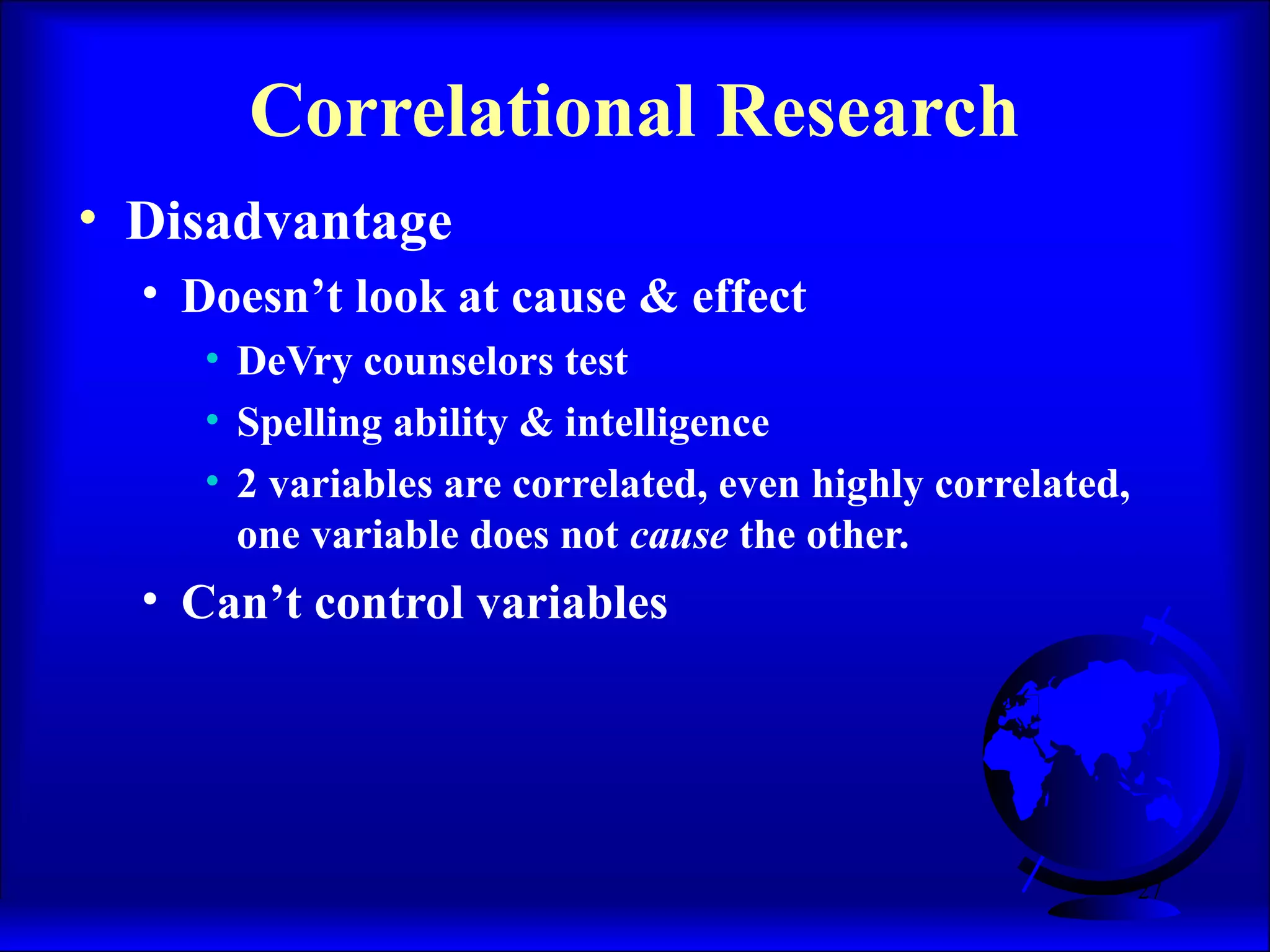 27
• Disadvantage
• Doesn’t look at cause & effect
• DeVry counselors test
• Spelling ability & intelligence
• 2 variables are correlated, even highly correlated,
one variable does not cause the other.
• Can’t control variables
Correlational Research
 