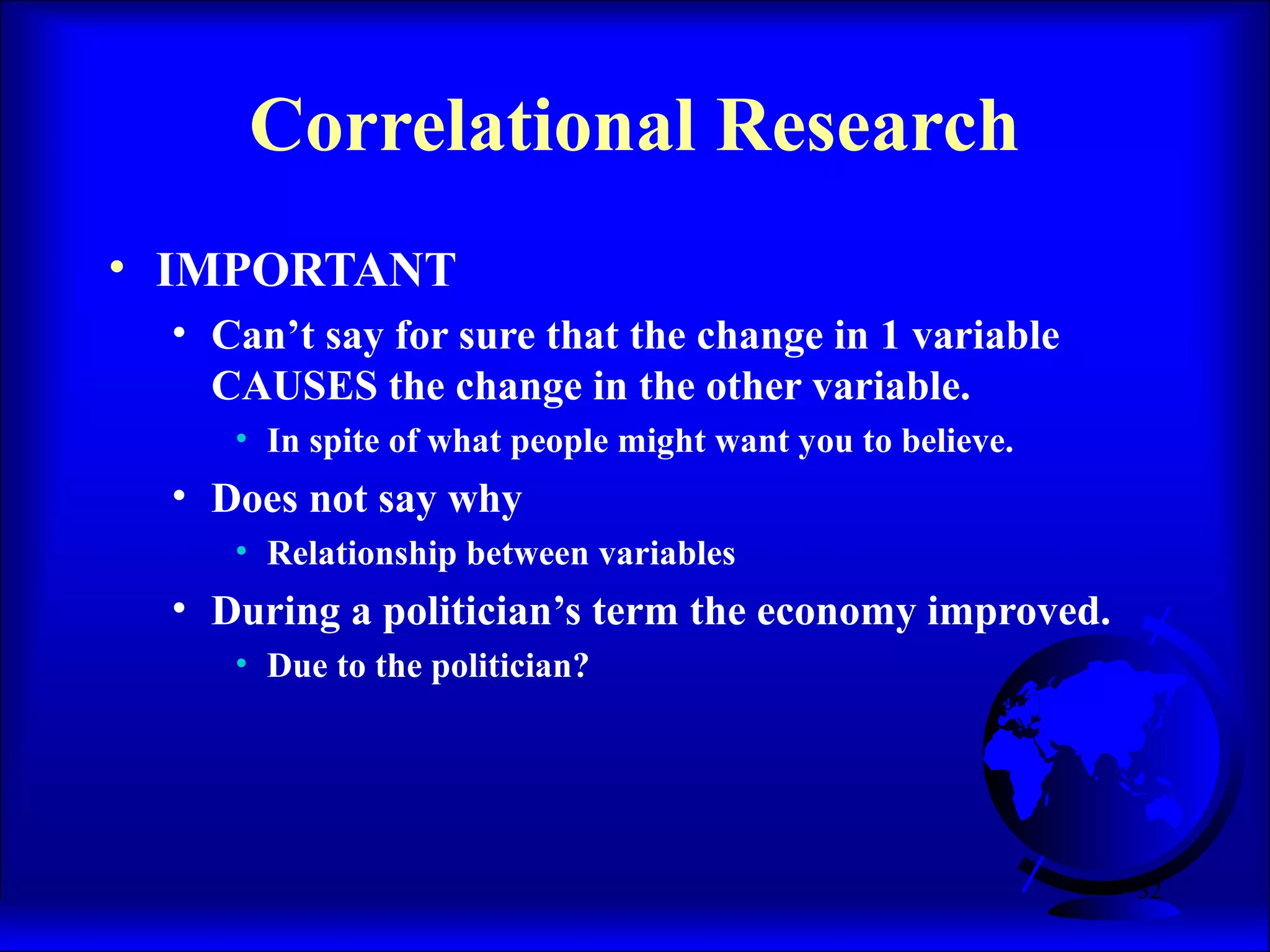32
Correlational Research
• IMPORTANT
• Can’t say for sure that the change in 1 variable
CAUSES the change in the other variable.
• In spite of what people might want you to believe.
• Does not say why
• Relationship between variables
• During a politician’s term the economy improved.
• Due to the politician?
 