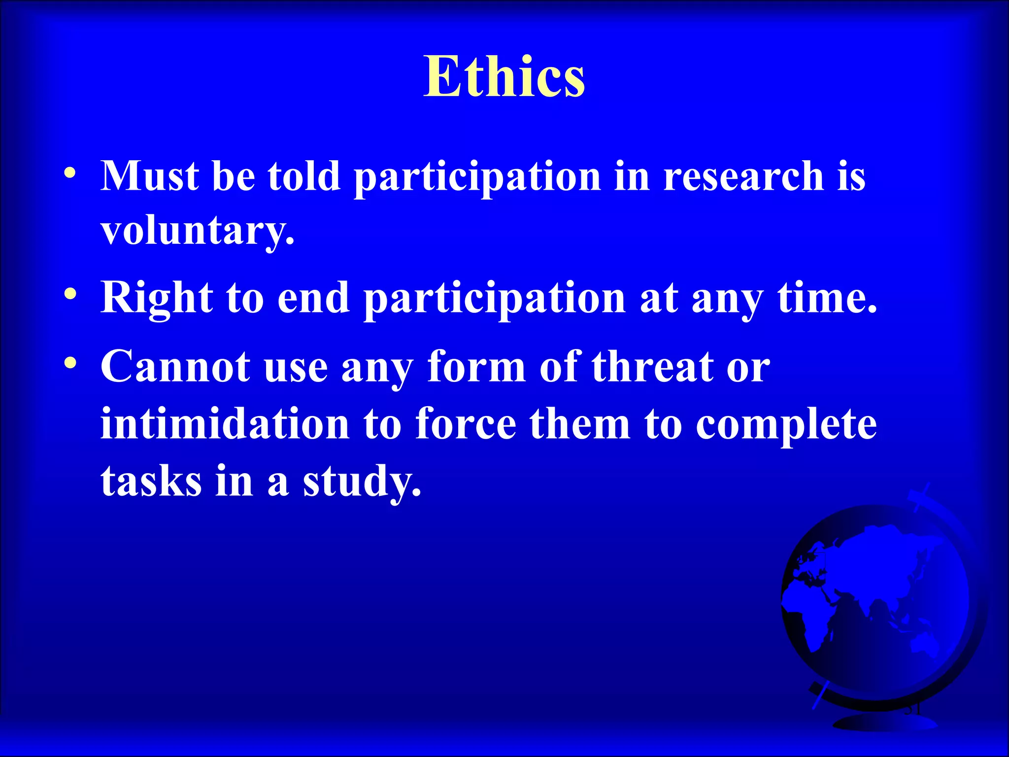 51
Ethics
• Must be told participation in research is
voluntary.
• Right to end participation at any time.
• Cannot use any form of threat or
intimidation to force them to complete
tasks in a study.
 