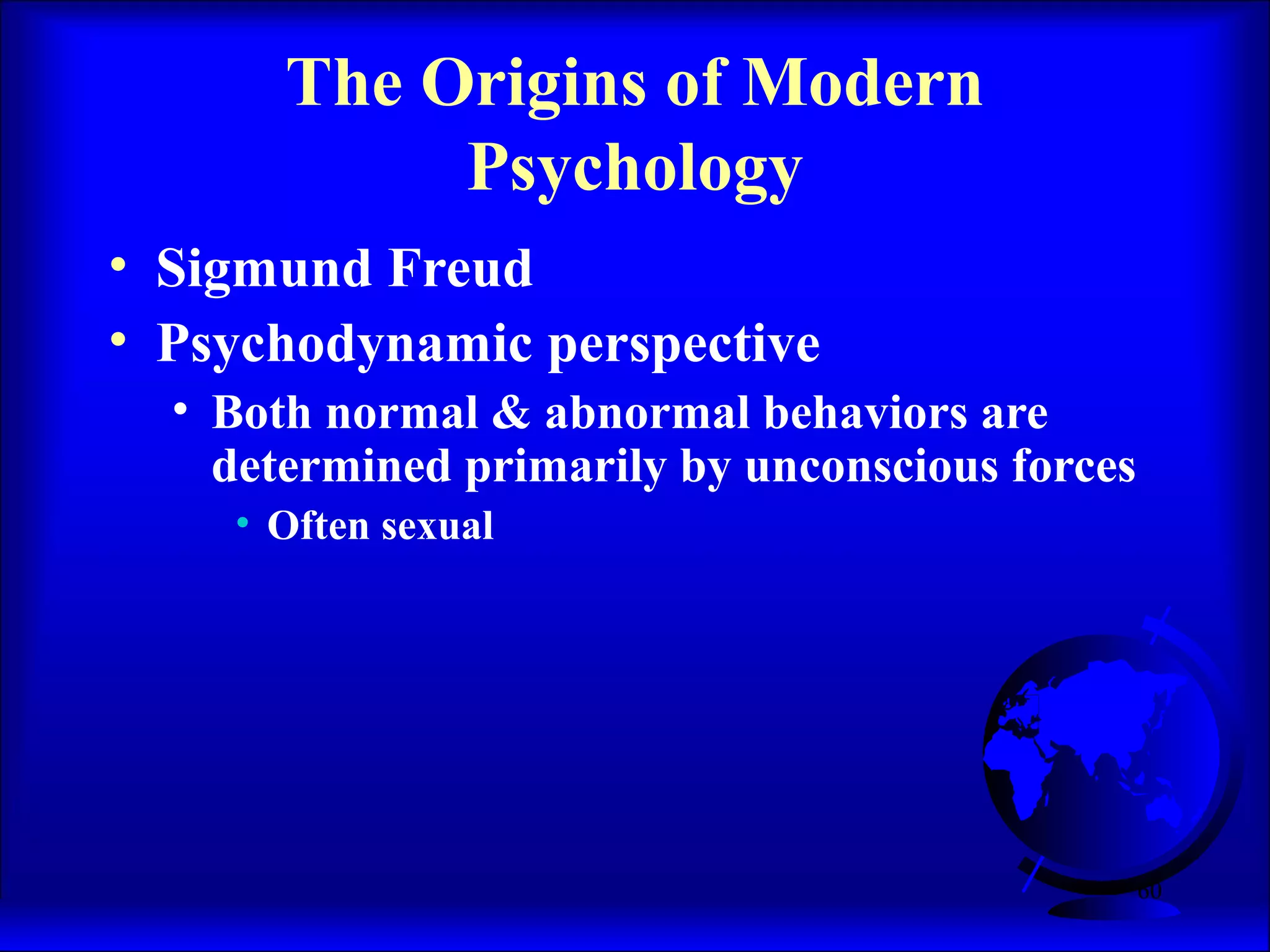 60
The Origins of Modern
Psychology
• Sigmund Freud
• Psychodynamic perspective
• Both normal & abnormal behaviors are
determined primarily by unconscious forces
• Often sexual
 
