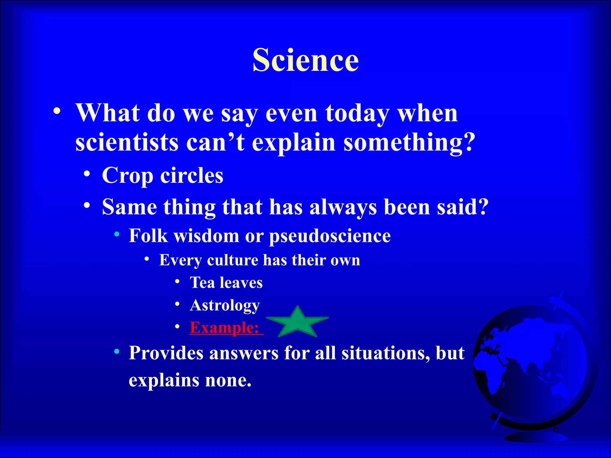 6
Science
• What do we say even today when
scientists can’t explain something?
• Crop circles
• Same thing that has always been said?
• Folk wisdom or pseudoscience
• Every culture has their own
• Tea leaves
• Astrology
• Example:
• Provides answers for all situations, but
explains none.
 