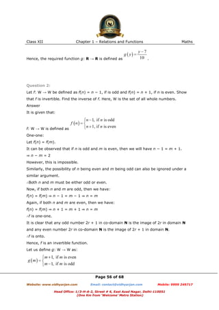 Class XII Chapter 1 – Relations and Functions Maths
Page 56 of 68
Website: www.vidhyarjan.com Email: contact@vidhyarjan.com Mobile: 9999 249717
Head Office: 1/3-H-A-2, Street # 6, East Azad Nagar, Delhi-110051
(One Km from ‘Welcome’ Metro Station)
Hence, the required function g: R → R is defined as .
Question 2:
Let f: W → W be defined as f(n) = n − 1, if is odd and f(n) = n + 1, if n is even. Show
that f is invertible. Find the inverse of f. Here, W is the set of all whole numbers.
Answer
It is given that:
f: W → W is defined as
One-one:
Let f(n) = f(m).
It can be observed that if n is odd and m is even, then we will have n − 1 = m + 1.
⇒ n − m = 2
However, this is impossible.
Similarly, the possibility of n being even and m being odd can also be ignored under a
similar argument.
∴Both n and m must be either odd or even.
Now, if both n and m are odd, then we have:
f(n) = f(m) ⇒ n − 1 = m − 1 ⇒ n = m
Again, if both n and m are even, then we have:
f(n) = f(m) ⇒ n + 1 = m + 1 ⇒ n = m
∴f is one-one.
It is clear that any odd number 2r + 1 in co-domain N is the image of 2r in domain N
and any even number 2r in co-domain N is the image of 2r + 1 in domain N.
∴f is onto.
Hence, f is an invertible function.
Let us define g: W → W as:
 