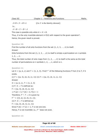 Class XII Chapter 1 – Relations and Functions Maths
Page 62 of 68
Website: www.vidhyarjan.com Email: contact@vidhyarjan.com Mobile: 9999 249717
Head Office: 1/3-H-A-2, Street # 6, East Azad Nagar, Delhi-110051
(One Km from ‘Welcome’ Metro Station)
This case is possible only when A = X = B.
Thus, X is the only invertible element in P(X) with respect to the given operation*.
Hence, the given result is proved.
Question 10:
Find the number of all onto functions from the set {1, 2, 3, … , n) to itself.
Answer
Onto functions from the set {1, 2, 3, … ,n} to itself is simply a permutation on n symbols
1, 2, …, n.
Thus, the total number of onto maps from {1, 2, … , n} to itself is the same as the total
number of permutations on n symbols 1, 2, …, n, which is n.
Question 11:
Let S = {a, b, c} and T = {1, 2, 3}. Find F−1
of the following functions F from S to T, if it
exists.
(i) F = {(a, 3), (b, 2), (c, 1)} (ii) F = {(a, 2), (b, 1), (c, 1)}
Answer
S = {a, b, c}, T = {1, 2, 3}
(i) F: S → T is defined as:
F = {(a, 3), (b, 2), (c, 1)}
⇒ F (a) = 3, F (b) = 2, F(c) = 1
Therefore, F−1
: T → S is given by
F−1
= {(3, a), (2, b), (1, c)}.
(ii) F: S → T is defined as:
F = {(a, 2), (b, 1), (c, 1)}
Since F (b) = F (c) = 1, F is not one-one.
Hence, F is not invertible i.e., F−1
does not exist.
Question 12:
 