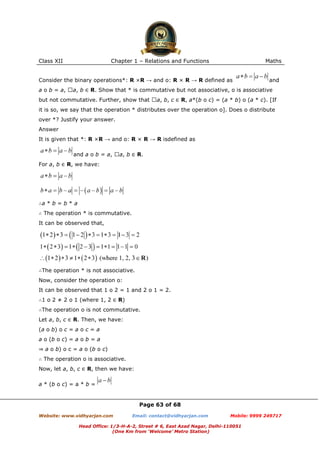 Class XII Chapter 1 – Relations and Functions Maths
Page 63 of 68
Website: www.vidhyarjan.com Email: contact@vidhyarjan.com Mobile: 9999 249717
Head Office: 1/3-H-A-2, Street # 6, East Azad Nagar, Delhi-110051
(One Km from ‘Welcome’ Metro Station)
Consider the binary operations*: R ×R → and o: R × R → R defined as and
a o b = a, a, b ∈ R. Show that * is commutative but not associative, o is associative
but not commutative. Further, show that a, b, c ∈ R, a*(b o c) = (a * b) o (a * c). [If
it is so, we say that the operation * distributes over the operation o]. Does o distribute
over *? Justify your answer.
Answer
It is given that *: R ×R → and o: R × R → R isdefined as
and a o b = a, a, b ∈ R.
For a, b ∈ R, we have:
∴a * b = b * a
∴ The operation * is commutative.
It can be observed that,
∴The operation * is not associative.
Now, consider the operation o:
It can be observed that 1 o 2 = 1 and 2 o 1 = 2.
∴1 o 2 ≠ 2 o 1 (where 1, 2 ∈ R)
∴The operation o is not commutative.
Let a, b, c ∈ R. Then, we have:
(a o b) o c = a o c = a
a o (b o c) = a o b = a
⇒ a o b) o c = a o (b o c)
∴ The operation o is associative.
Now, let a, b, c ∈ R, then we have:
a * (b o c) = a * b =
 