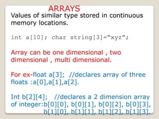 ARRAYS
Values of similar type stored in continuous
memory locations.
int a[10]; char string[3]=“xyz”;
Array can be one dimensional , two
dimensional , multi dimensional.
For ex-float a[3]; //declares array of three
floats :a[0],a[1],a[2].
Int b[2][4]; //declares a 2 dimension array
of integer:b[0][0], b[0][1], b[0][2], b[0][3],
b[1][0], b[1][1], b[1][2], b[1][3].
 