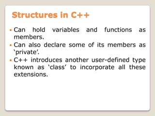 Structures in C++
 Can hold variables and functions as
members.
 Can also declare some of its members as
‘private’.
 C++ introduces another user-defined type
known as ‘class’ to incorporate all these
extensions.
 