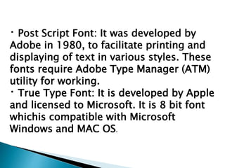 Post Script Font: It was developed by
Adobe in 1980, to facilitate printing and
displaying of text in various styles. These
fonts require Adobe Type Manager (ATM)
utility for working.
True Type Font: It is developed by Apple
and licensed to Microsoft. It is 8 bit font
whichis compatible with Microsoft
Windows and MAC OS.
 