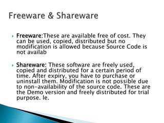  Freeware:These are available free of cost. They
can be used, copied, distributed but no
modification is allowed because Source Code is
not availab
 Shareware: These software are freely used,
copied and distributed for a certain period of
time. After expiry, you have to purchase or
uninstall them. Modification is not possible due
to non-availability of the source code. These are
the Demo version and freely distributed for trial
purpose. le.
 