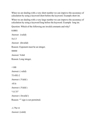 When we are dealing with a very short number we can improve the accurancy of
calculation by using a keyword short before the keyword. Example short int.
When we are dealing with a very large number we can improve the accurancy of
calculation by using a keyword long before the keyword. Example long int.
Question: Which of the following are invalid constants and why?
0.0001
Answer: (valid)
5x1.5
Answer: (Invalid)
Reason: Exponent must be an integer.
99999
Answer: Valid
Reason: Long integer.
+100
Answer: ( valid)
75.45E-2
Answer: ( Valid )
-45.6
Answer: ( Valid )
“15.75”
Answer: ( Invalid )
Reason: “” sign is not permitted.
-1.79e+4
Answer: (valid)
 